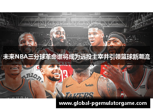 未来NBA三分球革命谁将成为远投主宰并引领篮球新潮流