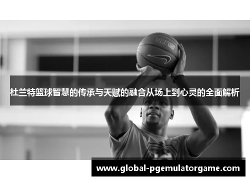 杜兰特篮球智慧的传承与天赋的融合从场上到心灵的全面解析