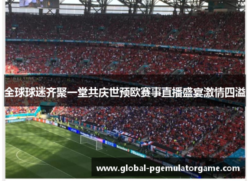 全球球迷齐聚一堂共庆世预欧赛事直播盛宴激情四溢