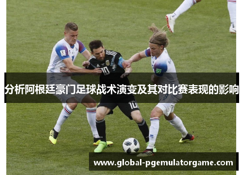 分析阿根廷豪门足球战术演变及其对比赛表现的影响