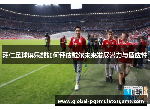 拜仁足球俱乐部如何评估戴尔未来发展潜力与适应性