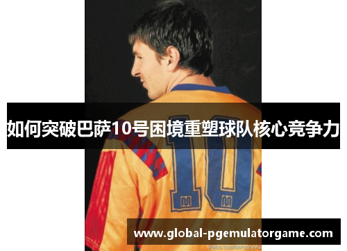 如何突破巴萨10号困境重塑球队核心竞争力