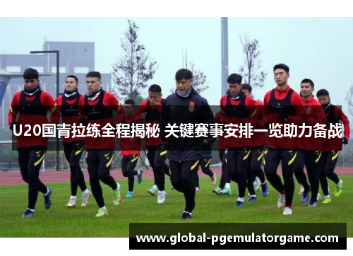 U20国青拉练全程揭秘 关键赛事安排一览助力备战