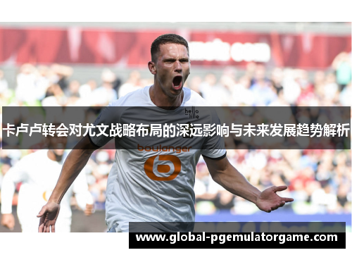 卡卢卢转会对尤文战略布局的深远影响与未来发展趋势解析