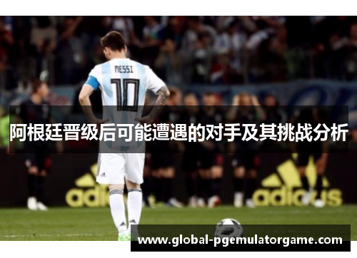 阿根廷晋级后可能遭遇的对手及其挑战分析