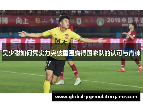 吴少聪如何凭实力突破重围赢得国家队的认可与青睐