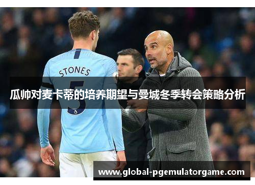 瓜帅对麦卡蒂的培养期望与曼城冬季转会策略分析