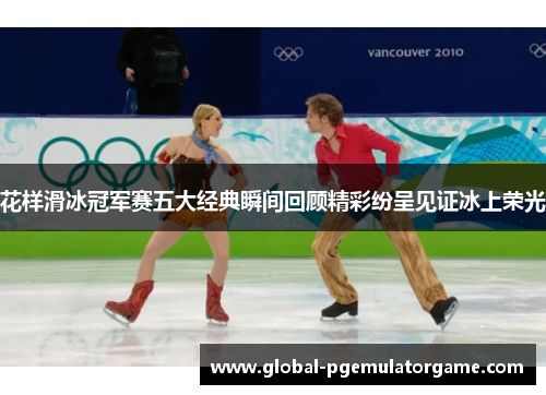 花样滑冰冠军赛五大经典瞬间回顾精彩纷呈见证冰上荣光