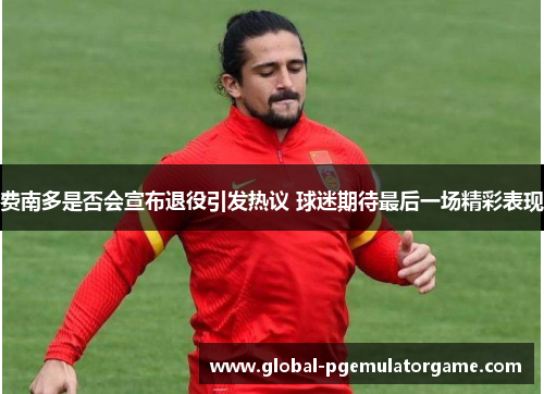 费南多是否会宣布退役引发热议 球迷期待最后一场精彩表现