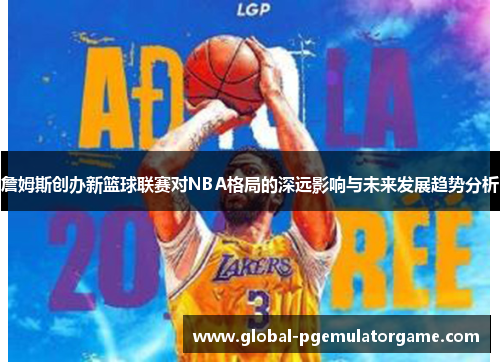 詹姆斯创办新篮球联赛对NBA格局的深远影响与未来发展趋势分析