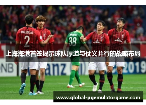 上海海港首签揭示球队厚道与仗义并行的战略布局