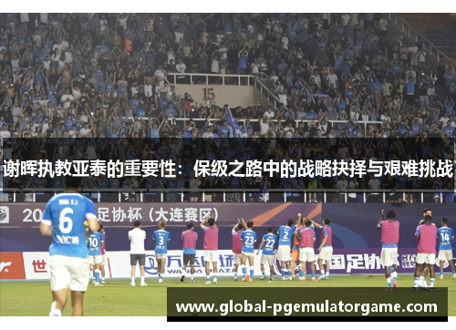 谢晖执教亚泰的重要性：保级之路中的战略抉择与艰难挑战
