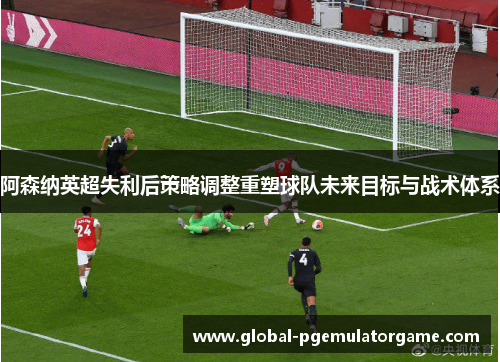 阿森纳英超失利后策略调整重塑球队未来目标与战术体系
