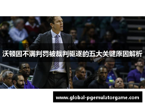 沃顿因不满判罚被裁判驱逐的五大关键原因解析