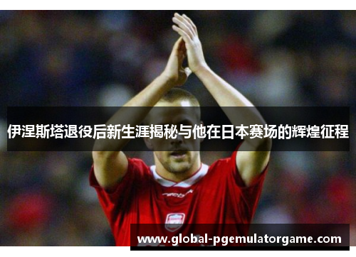 伊涅斯塔退役后新生涯揭秘与他在日本赛场的辉煌征程