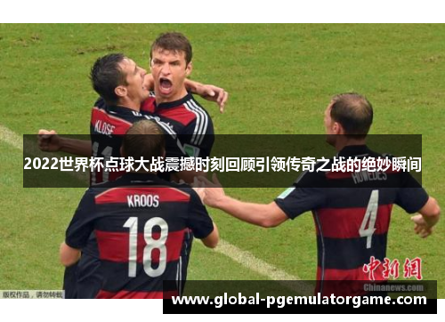 2022世界杯点球大战震撼时刻回顾引领传奇之战的绝妙瞬间
