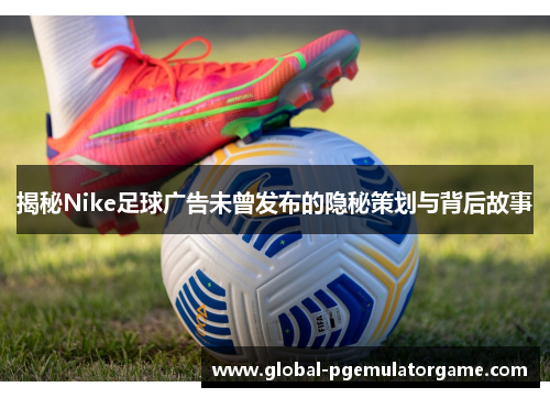 揭秘Nike足球广告未曾发布的隐秘策划与背后故事