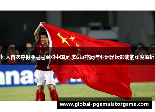 恒大首次夺得亚冠冠军对中国足球发展格局与亚洲足坛影响的深度解析