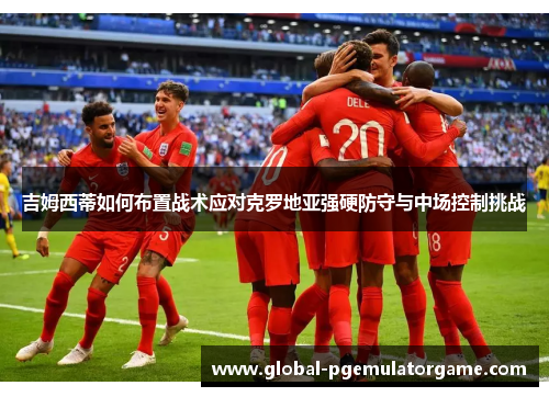吉姆西蒂如何布置战术应对克罗地亚强硬防守与中场控制挑战 吉姆西蒂如何布置战术应对克罗地亚强硬防守与中场控制挑战
