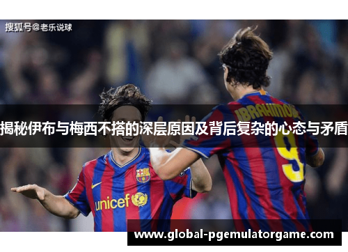 揭秘伊布与梅西不搭的深层原因及背后复杂的心态与矛盾