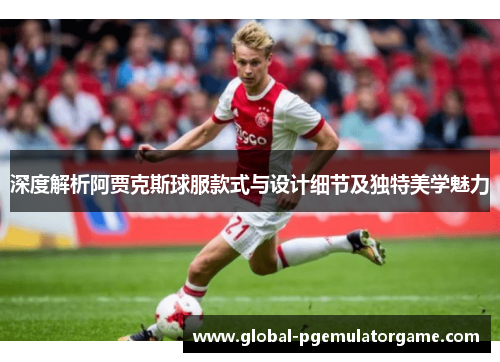 深度解析阿贾克斯球服款式与设计细节及独特美学魅力 深度解析阿贾克斯球服款式与设计细节及独特美学魅力