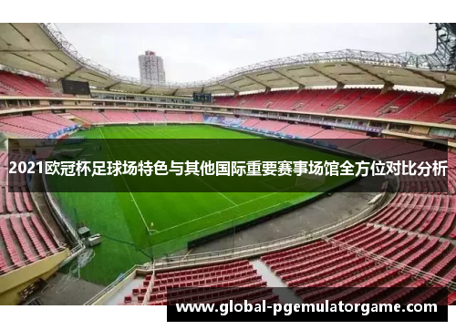 2021欧冠杯足球场特色与其他国际重要赛事场馆全方位对比分析