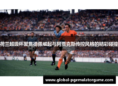 荷兰超级杯聚焦德佩崛起与阿贾克斯传控风格的精彩碰撞 荷兰超级杯聚焦德佩崛起与阿贾克斯传控风格的精彩碰撞