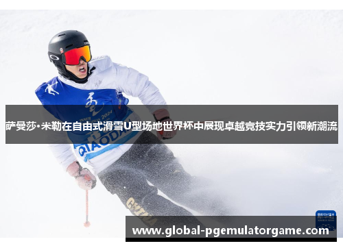 萨曼莎·米勒在自由式滑雪U型场地世界杯中展现卓越竞技实力引领新潮流