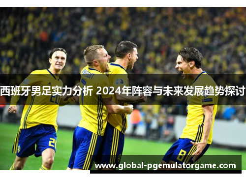 西班牙男足实力分析 2024年阵容与未来发展趋势探讨