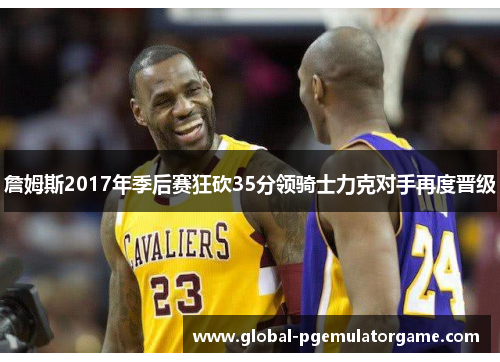 詹姆斯2017年季后赛狂砍35分领骑士力克对手再度晋级