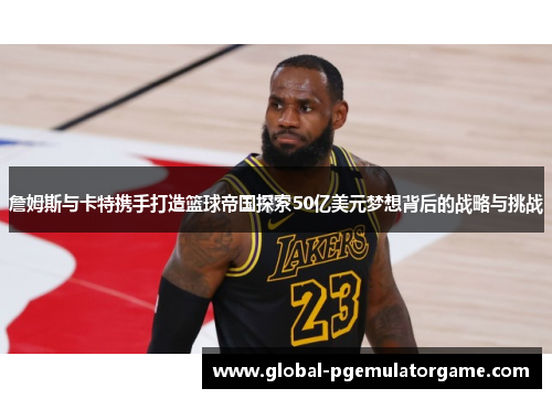 詹姆斯与卡特携手打造篮球帝国探索50亿美元梦想背后的战略与挑战