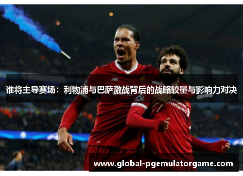 谁将主导赛场：利物浦与巴萨激战背后的战略较量与影响力对决