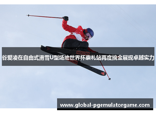 谷爱凌在自由式滑雪U型场地世界杯崇礼站再度摘金展现卓越实力