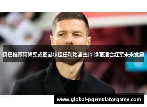 贝巴推荐阿隆索或图赫尔担任利物浦主帅 谁更适合红军未来发展