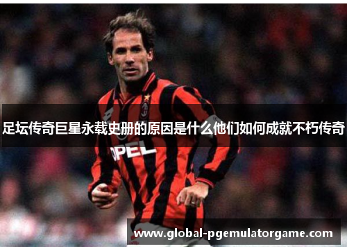 足坛传奇巨星永载史册的原因是什么他们如何成就不朽传奇 足坛传奇巨星永载史册的原因是什么他们如何成就不朽传奇