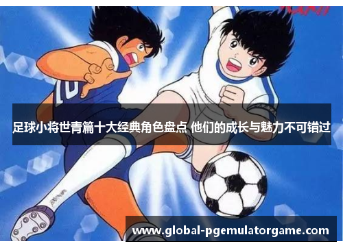 足球小将世青篇十大经典角色盘点 他们的成长与魅力不可错过 足球小将世青篇十大经典角色盘点 他们的成长与魅力不可错过