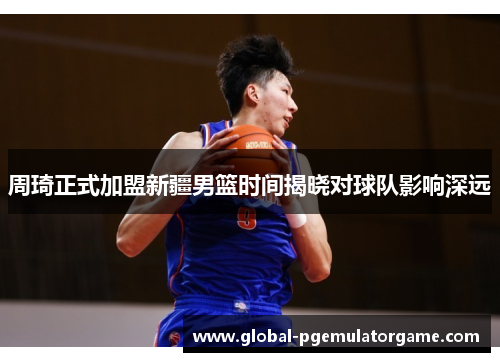 周琦正式加盟新疆男篮时间揭晓对球队影响深远 周琦正式加盟新疆男篮时间揭晓对球队影响深远