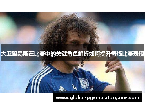 大卫路易斯在比赛中的关键角色解析如何提升每场比赛表现