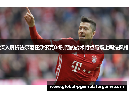 深入解析法尔范在沙尔克04时期的战术特点与场上踢法风格 深入解析法尔范在沙尔克04时期的战术特点与场上踢法风格