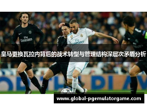 皇马更换瓦拉内背后的战术转型与管理结构深层次矛盾分析 皇马更换瓦拉内背后的战术转型与管理结构深层次矛盾分析