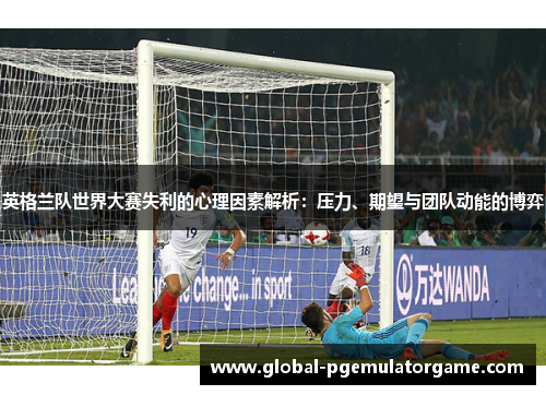 英格兰队世界大赛失利的心理因素解析：压力、期望与团队动能的博弈