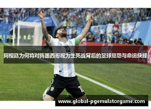 阿根廷为何将对阵墨西哥视为生死战背后的足球恩怨与命运抉择 阿根廷为何将对阵墨西哥视为生死战背后的足球恩怨与命运抉择