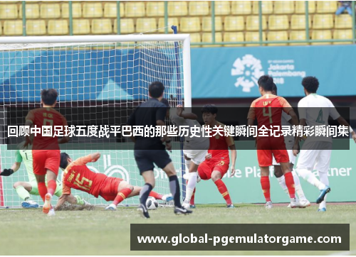 回顾中国足球五度战平巴西的那些历史性关键瞬间全记录精彩瞬间集 回顾中国足球五度战平巴西的那些历史性关键瞬间全记录精彩瞬间集