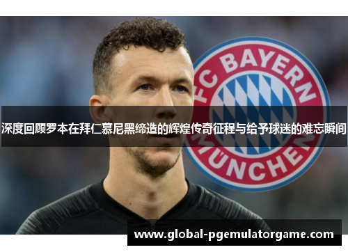 深度回顾罗本在拜仁慕尼黑缔造的辉煌传奇征程与给予球迷的难忘瞬间 深度回顾罗本在拜仁慕尼黑缔造的辉煌传奇征程与给予球迷的难忘瞬间