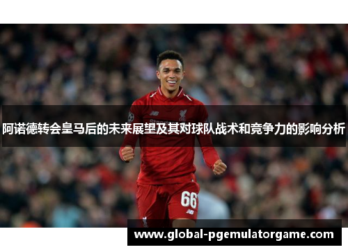 阿诺德转会皇马后的未来展望及其对球队战术和竞争力的影响分析 阿诺德转会皇马后的未来展望及其对球队战术和竞争力的影响分析