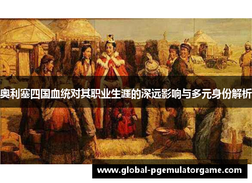 奥利塞四国血统对其职业生涯的深远影响与多元身份解析