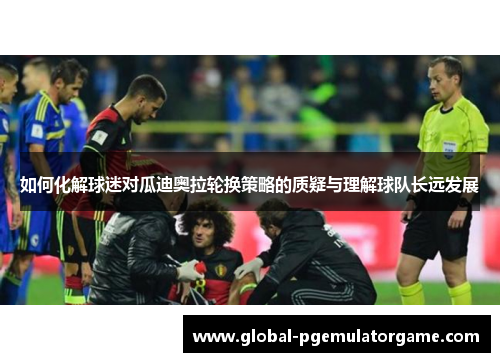 如何化解球迷对瓜迪奥拉轮换策略的质疑与理解球队长远发展