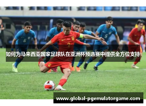 如何为马来西亚国家足球队在亚洲杯预选赛中提供全方位支持