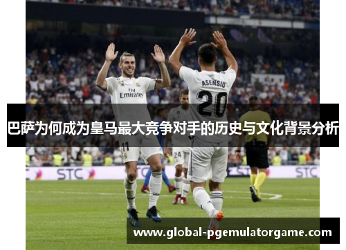 巴萨为何成为皇马最大竞争对手的历史与文化背景分析