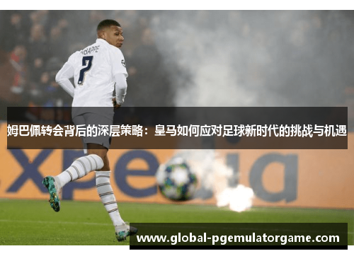 姆巴佩转会背后的深层策略：皇马如何应对足球新时代的挑战与机遇